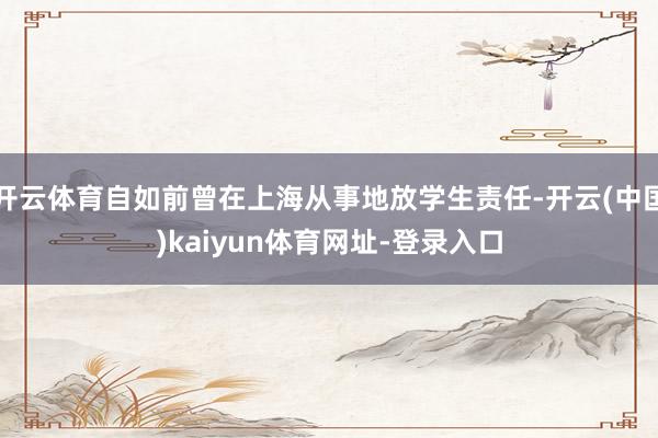 开云体育自如前曾在上海从事地放学生责任-开云(中国)kaiyun体育网址-登录入口
