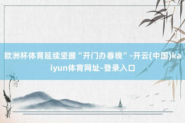 欧洲杯体育延续坚握“开门办春晚”-开云(中国)kaiyun体育网址-登录入口