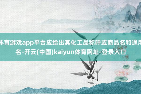 体育游戏app平台应给出其化工品称呼或商品名和通用名-开云(中国)kaiyun体育网址-登录入口