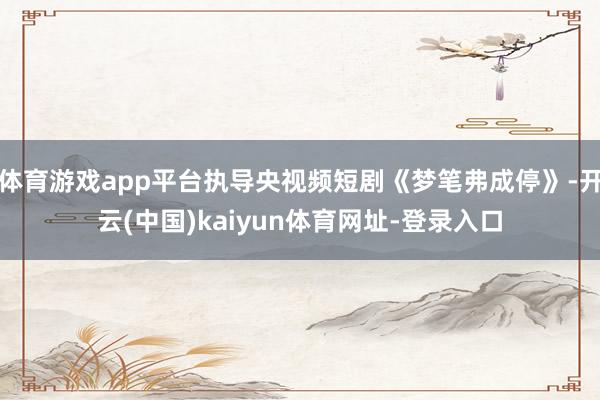 体育游戏app平台执导央视频短剧《梦笔弗成停》-开云(中国)kaiyun体育网址-登录入口