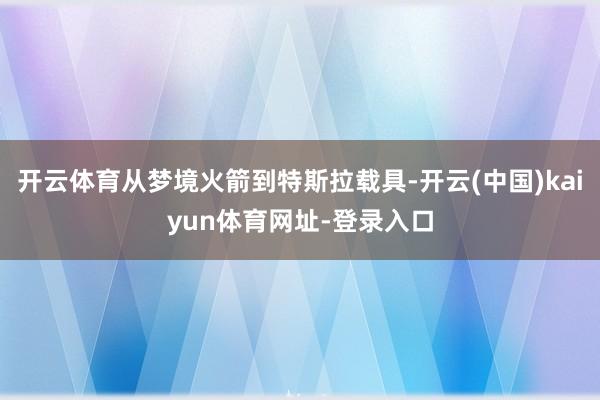 开云体育从梦境火箭到特斯拉载具-开云(中国)kaiyun体育网址-登录入口