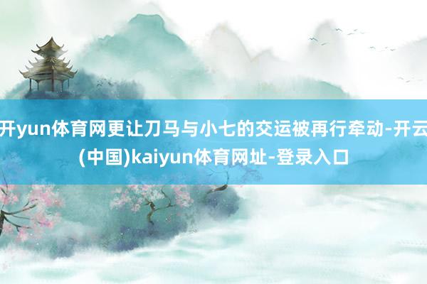 开yun体育网更让刀马与小七的交运被再行牵动-开云(中国)kaiyun体育网址-登录入口