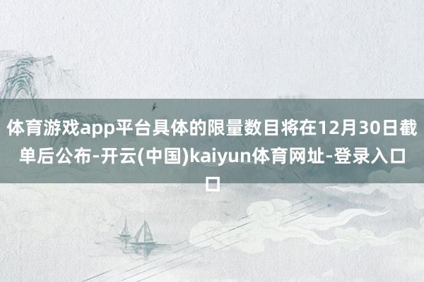 体育游戏app平台具体的限量数目将在12月30日截单后公布-开云(中国)kaiyun体育网址-登录入口