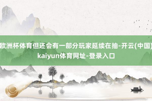 欧洲杯体育但还会有一部分玩家延续在抽-开云(中国)kaiyun体育网址-登录入口