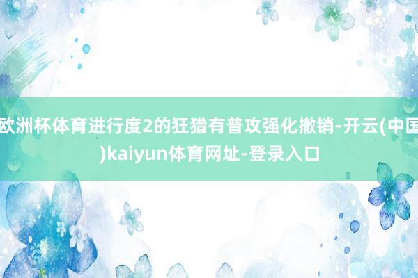 欧洲杯体育进行度2的狂猎有普攻强化撤销-开云(中国)kaiyun体育网址-登录入口