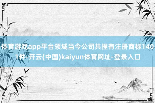 体育游戏app平台领域当今公司共捏有注册商标1401件-开云(中国)kaiyun体育网址-登录入口