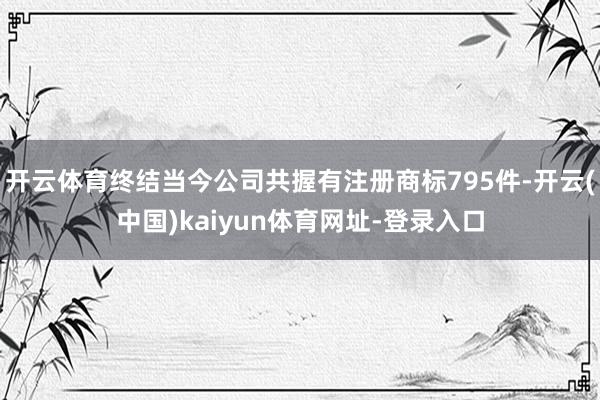 开云体育终结当今公司共握有注册商标795件-开云(中国)kaiyun体育网址-登录入口
