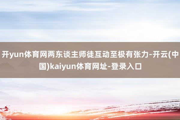 开yun体育网两东谈主师徒互动至极有张力-开云(中国)kaiyun体育网址-登录入口