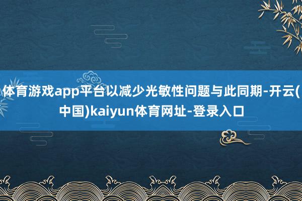 体育游戏app平台以减少光敏性问题与此同期-开云(中国)kaiyun体育网址-登录入口