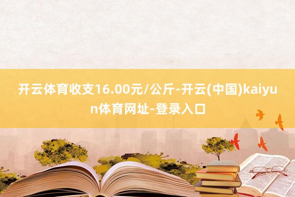 开云体育收支16.00元/公斤-开云(中国)kaiyun体育网址-登录入口