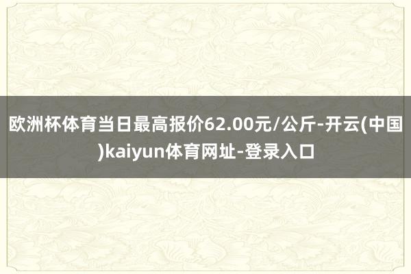 欧洲杯体育当日最高报价62.00元/公斤-开云(中国)kaiyun体育网址-登录入口