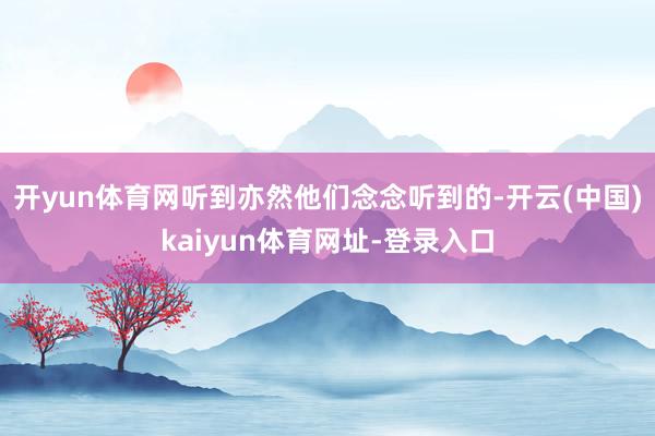 开yun体育网听到亦然他们念念听到的-开云(中国)kaiyun体育网址-登录入口