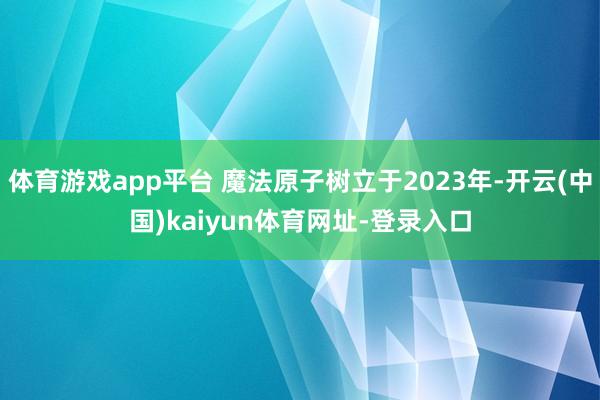 体育游戏app平台 魔法原子树立于2023年-开云(中国)kaiyun体育网址-登录入口