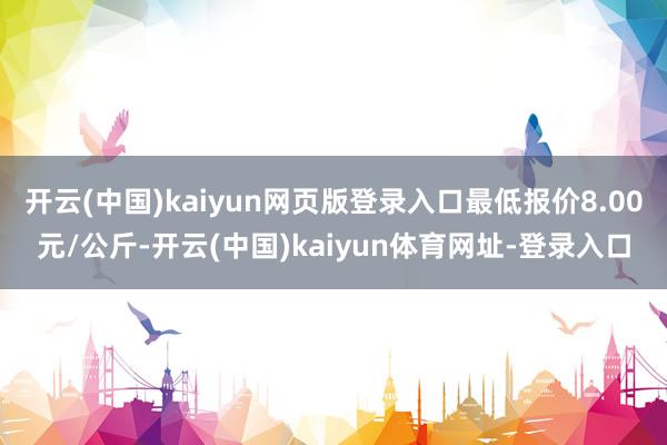 开云(中国)kaiyun网页版登录入口最低报价8.00元/公斤-开云(中国)kaiyun体育网址-登录入口