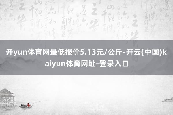开yun体育网最低报价5.13元/公斤-开云(中国)kaiyun体育网址-登录入口