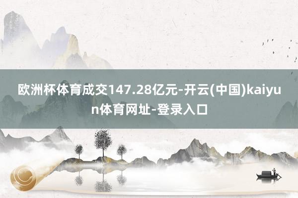 欧洲杯体育成交147.28亿元-开云(中国)kaiyun体育网址-登录入口