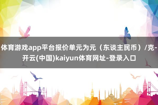 体育游戏app平台报价单元为元（东谈主民币）/克-开云(中国)kaiyun体育网址-登录入口