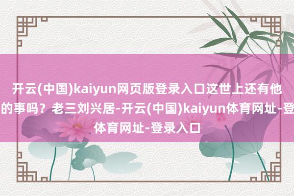 开云(中国)kaiyun网页版登录入口这世上还有他不敢干的事吗？老三刘兴居-开云(中国)kaiyun体育网址-登录入口