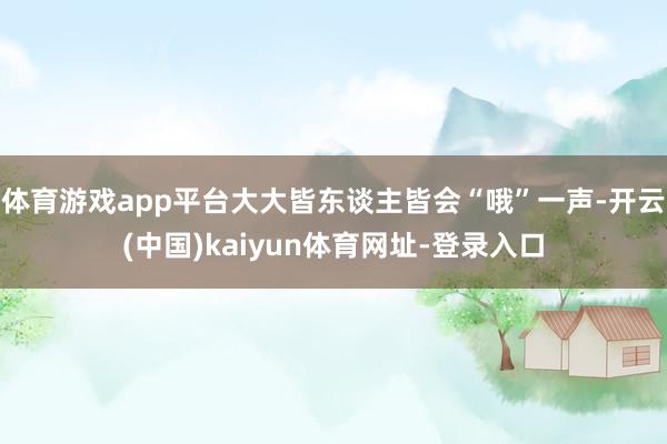 体育游戏app平台大大皆东谈主皆会“哦”一声-开云(中国)kaiyun体育网址-登录入口