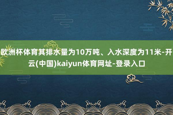 欧洲杯体育其排水量为10万吨、入水深度为11米-开云(中国)kaiyun体育网址-登录入口