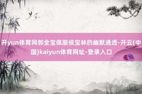 开yun体育网郭全宝佩服侯宝林的幽默通透-开云(中国)kaiyun体育网址-登录入口