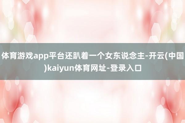 体育游戏app平台还趴着一个女东说念主-开云(中国)kaiyun体育网址-登录入口