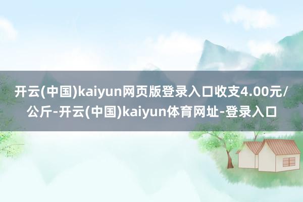 开云(中国)kaiyun网页版登录入口收支4.00元/公斤-开云(中国)kaiyun体育网址-登录入口