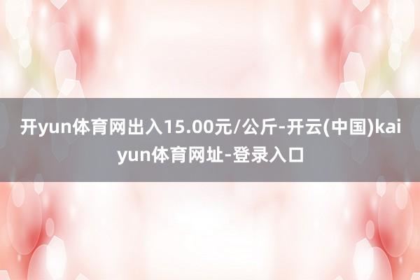 开yun体育网出入15.00元/公斤-开云(中国)kaiyun体育网址-登录入口