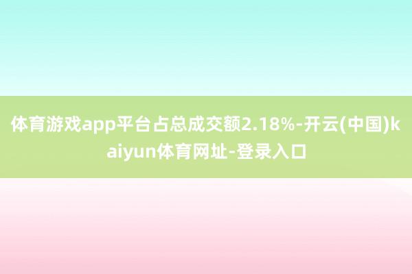 体育游戏app平台占总成交额2.18%-开云(中国)kaiyun体育网址-登录入口