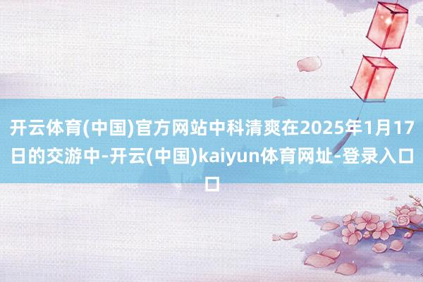 开云体育(中国)官方网站中科清爽在2025年1月17日的交游中-开云(中国)kaiyun体育网址-登录入口