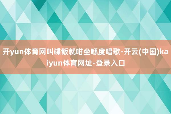 开yun体育网叫碟飯就咁坐喺度唱歌-开云(中国)kaiyun体育网址-登录入口
