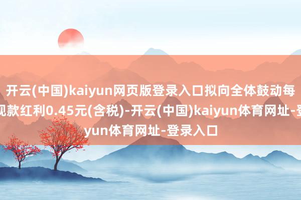 开云(中国)kaiyun网页版登录入口拟向全体鼓动每股派发现款红利0.45元(含税)-开云(中国)kaiyun体育网址-登录入口