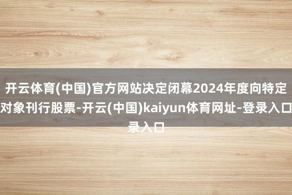开云体育(中国)官方网站决定闭幕2024年度向特定对象刊行股票-开云(中国)kaiyun体育网址-登录入口