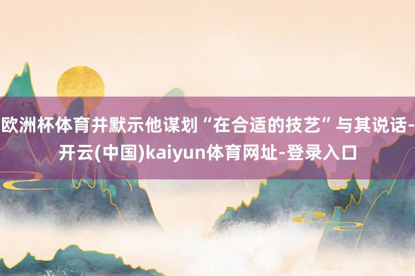 欧洲杯体育并默示他谋划“在合适的技艺”与其说话-开云(中国)kaiyun体育网址-登录入口