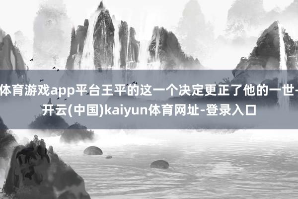 体育游戏app平台王平的这一个决定更正了他的一世-开云(中国)kaiyun体育网址-登录入口