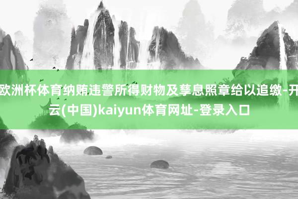 欧洲杯体育纳贿违警所得财物及孳息照章给以追缴-开云(中国)kaiyun体育网址-登录入口