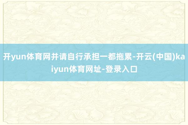 开yun体育网并请自行承担一都拖累-开云(中国)kaiyun体育网址-登录入口