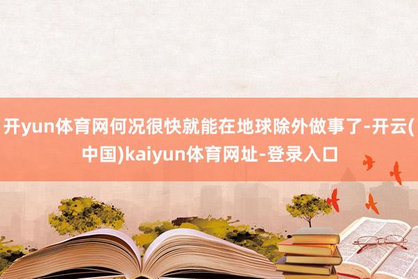 开yun体育网何况很快就能在地球除外做事了-开云(中国)kaiyun体育网址-登录入口