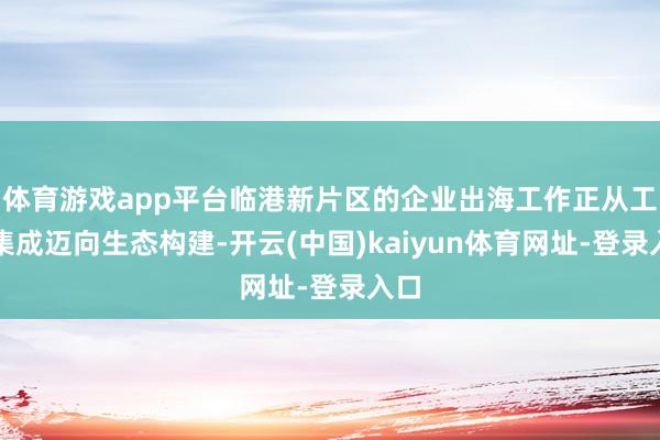 体育游戏app平台临港新片区的企业出海工作正从工作集成迈向生态构建-开云(中国)kaiyun体育网址-登录入口