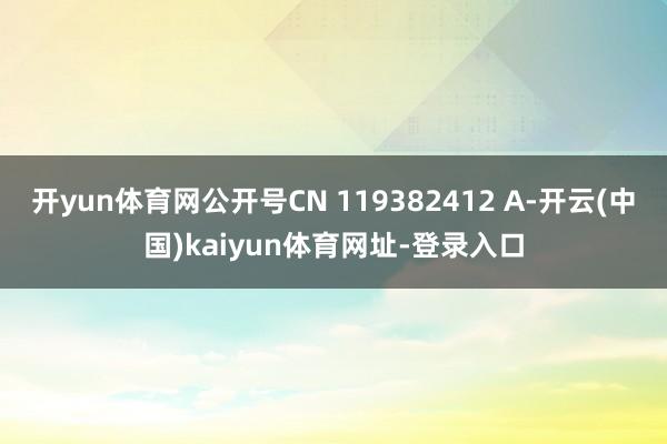 开yun体育网公开号CN 119382412 A-开云(中国)kaiyun体育网址-登录入口