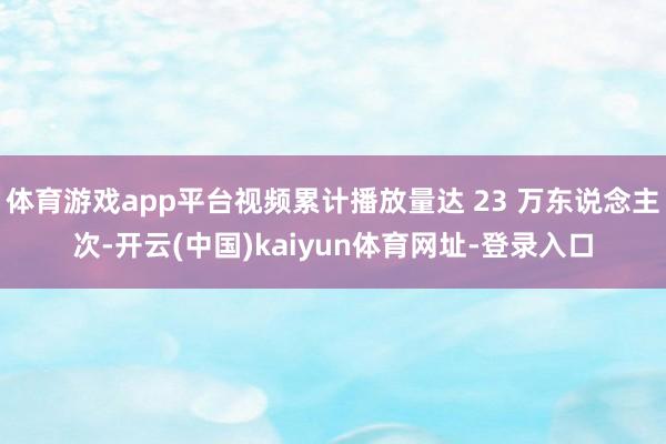 体育游戏app平台视频累计播放量达 23 万东说念主次-开云(中国)kaiyun体育网址-登录入口