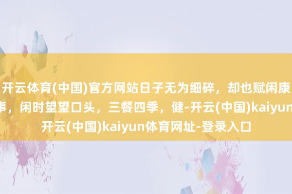 开云体育(中国)官方网站日子无为细碎，却也赋闲康健。忙时负责作念事，闲时望望口头，三餐四季，健-开云(中国)kaiyun体育网址-登录入口
