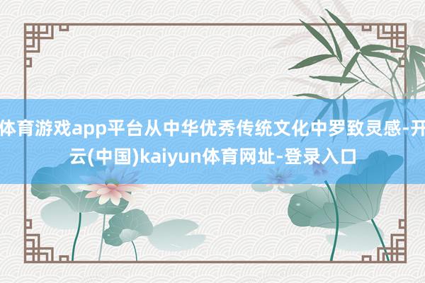 体育游戏app平台从中华优秀传统文化中罗致灵感-开云(中国)kaiyun体育网址-登录入口