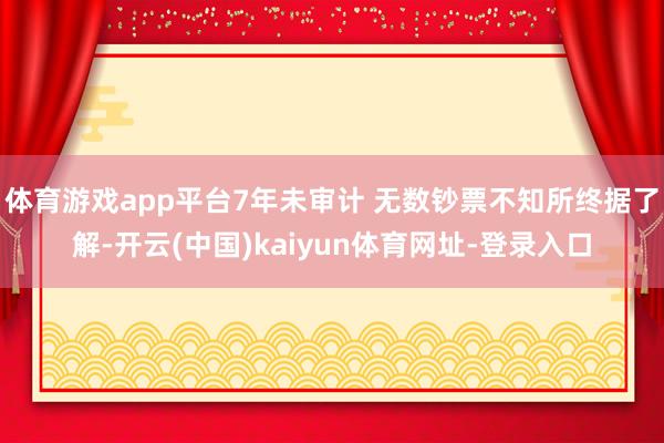 体育游戏app平台7年未审计 无数钞票不知所终据了解-开云(中国)kaiyun体育网址-登录入口