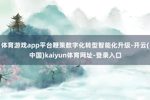体育游戏app平台鞭策数字化转型智能化升级-开云(中国)kaiyun体育网址-登录入口