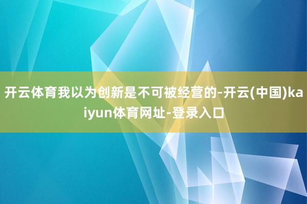 开云体育我以为创新是不可被经营的-开云(中国)kaiyun体育网址-登录入口