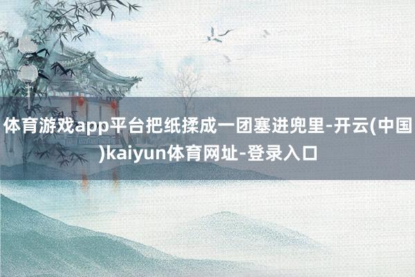 体育游戏app平台把纸揉成一团塞进兜里-开云(中国)kaiyun体育网址-登录入口