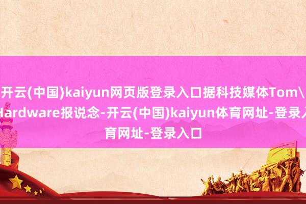 开云(中国)kaiyun网页版登录入口据科技媒体Tom's Hardware报说念-开云(中国)kaiyun体育网址-登录入口
