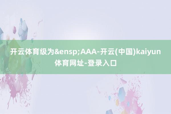 开云体育级为&ensp;AAA-开云(中国)kaiyun体育网址-登录入口
