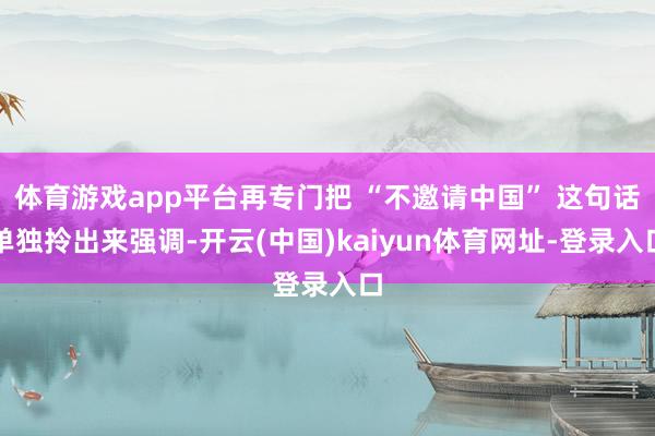 体育游戏app平台再专门把 “不邀请中国” 这句话单独拎出来强调-开云(中国)kaiyun体育网址-登录入口